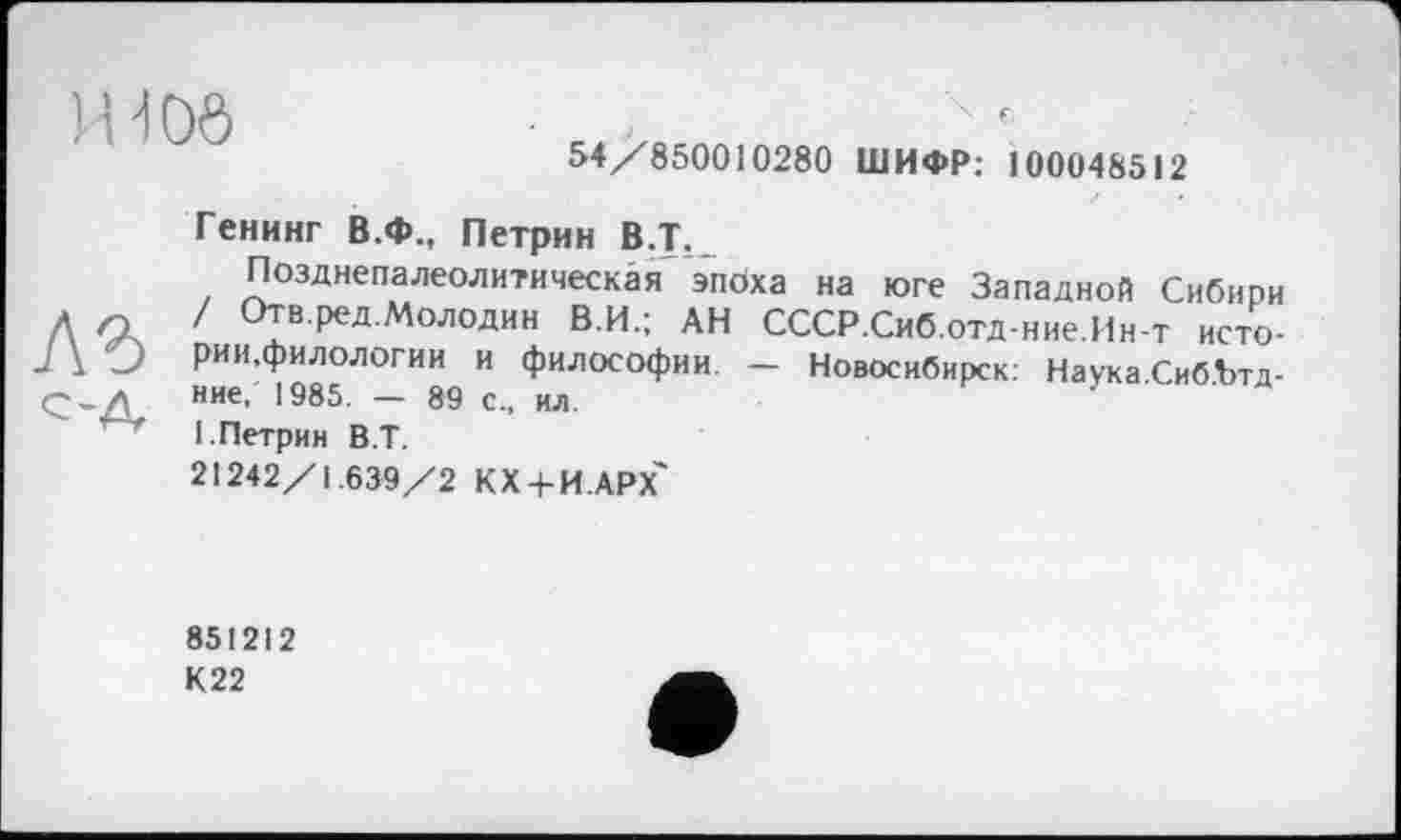 ﻿H-І Об
4 Є	:
54/850010280 ШИФР: 100048512
Генинг В.Ф., Петрин В.Т.
Позднепалеолитическая эпоха на юге Западной Сибири Л 1 °ТвРеДм°лодин В.И.; АН СССР.Сиб.отд-ние.Ин-т исто-ЛО рии.филологии и философии. - Новосибирск: Наука СибЪтд-Q-Æ ние’ 1985- ~ 89 с- ил
1. Петрин В.Т.
21242/1.639/2 КХ4-Й.АРХ'
851212 К 22